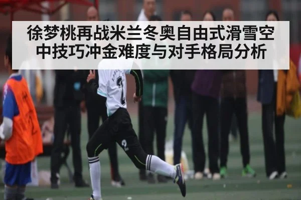 徐梦桃再战米兰冬奥自由式滑雪空中技巧冲金难度与对手格局分析（Yabo）